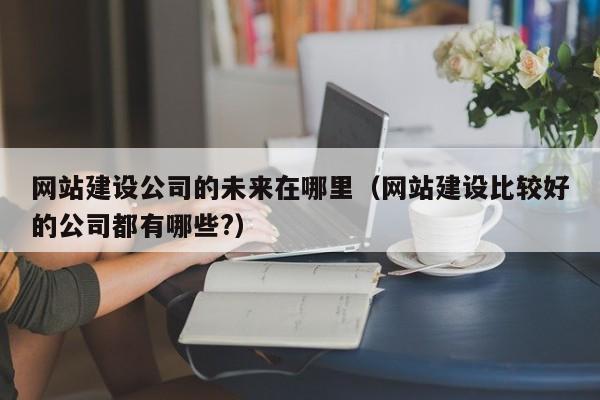 網(wǎng)站建設公司的未來(lái)在哪里(網(wǎng)站建設比較好的公司都有哪些?)