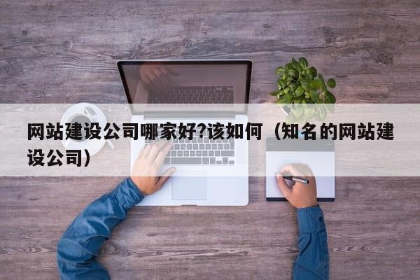 網(wǎng)站建設公司哪家好?該如何(知名的網(wǎng)站建設公司)