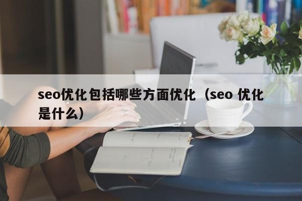 seo優(yōu)化包括哪些方面優(yōu)化(seo 優(yōu)化是什么)