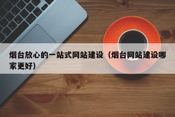 煙臺放心的一站式網(wǎng)站建設(煙臺網(wǎng)站建設哪家更好)